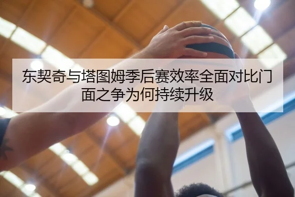 东契奇与塔图姆季后赛效率全面对比门面之争为何持续升级