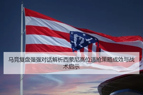 马竞复盘强强对话解析西蒙尼高位逼抢策略成效与战术启示