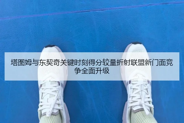 塔图姆与东契奇关键时刻得分较量折射联盟新门面竞争全面升级